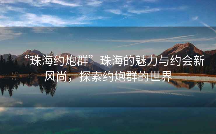 “珠海約炮群”珠海的魅力與約會新風(fēng)尚，探索約炮群的世界