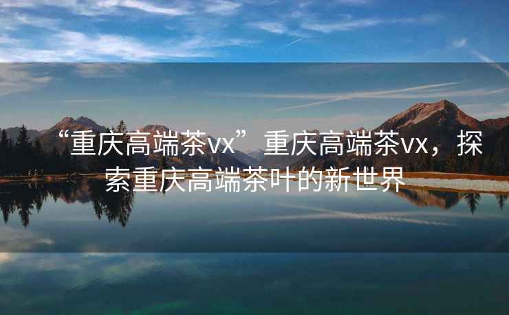 “重慶高端茶vx”重慶高端茶vx，探索重慶高端茶葉的新世界