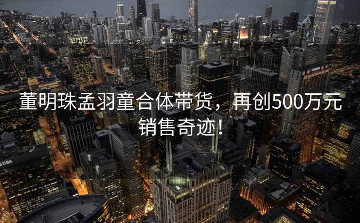 董明珠孟羽童合體帶貨，再創(chuàng)500萬元銷售奇跡！