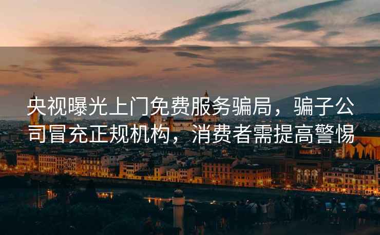 央視曝光上門免費服務騙局，騙子公司冒充正規(guī)機構(gòu)，消費者需提高警惕