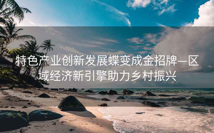 特色產(chǎn)業(yè)創(chuàng)新發(fā)展蝶變成金招牌—區(qū)域經(jīng)濟(jì)新引擎助力鄉(xiāng)村振興