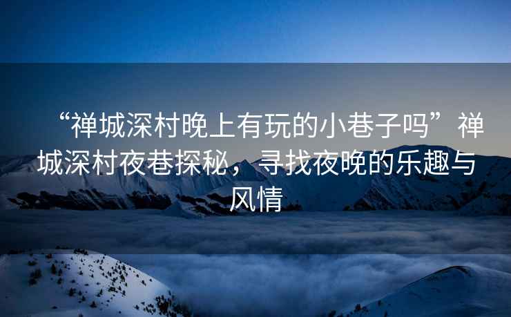 “禪城深村晚上有玩的小巷子嗎”禪城深村夜巷探秘，尋找夜晚的樂趣與風情