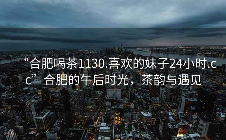 “合肥喝茶1130.喜歡的妹子24小時(shí).cc”合肥的午后時(shí)光，茶韻與遇見(jiàn)