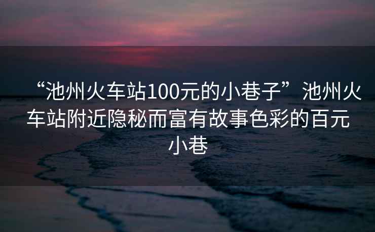 “池州火車站100元的小巷子”池州火車站附近隱秘而富有故事色彩的百元小巷