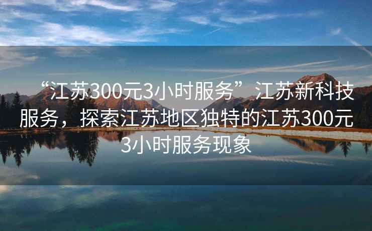 “江蘇300元3小時服務(wù)”江蘇新科技服務(wù)，探索江蘇地區(qū)獨特的江蘇300元3小時服務(wù)現(xiàn)象