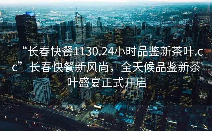 “長(zhǎng)春快餐1130.24小時(shí)品鑒新茶葉.cc”長(zhǎng)春快餐新風(fēng)尚，全天候品鑒新茶葉盛宴正式開(kāi)啟
