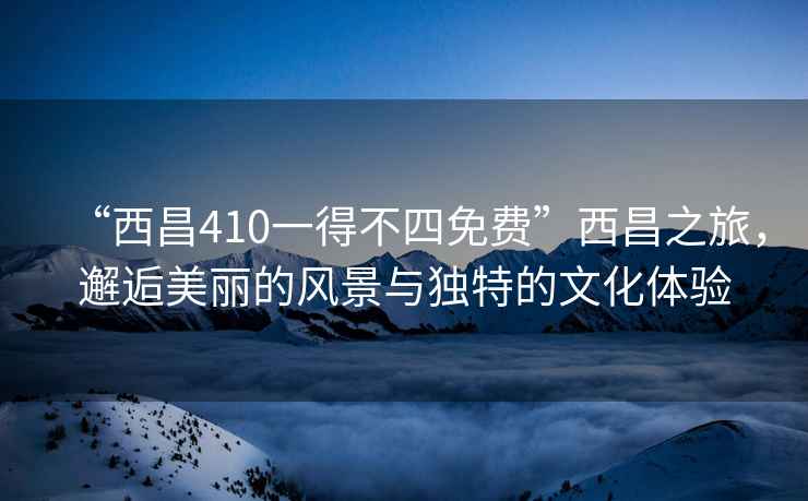 “西昌410一得不四免費(fèi)”西昌之旅，邂逅美麗的風(fēng)景與獨(dú)特的文化體驗(yàn)