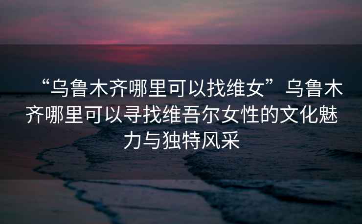 “烏魯木齊哪里可以找維女”烏魯木齊哪里可以尋找維吾爾女性的文化魅力與獨(dú)特風(fēng)采