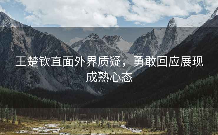 王楚欽直面外界質(zhì)疑，勇敢回應(yīng)展現(xiàn)成熟心態(tài)