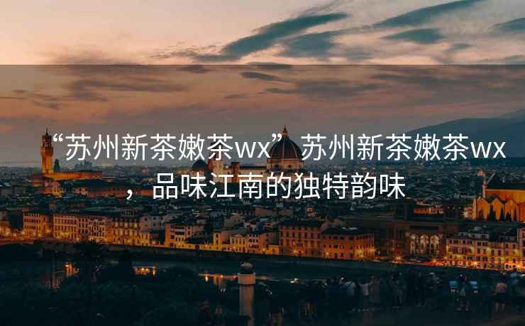 “蘇州新茶嫩茶wx”蘇州新茶嫩茶wx，品味江南的獨特韻味