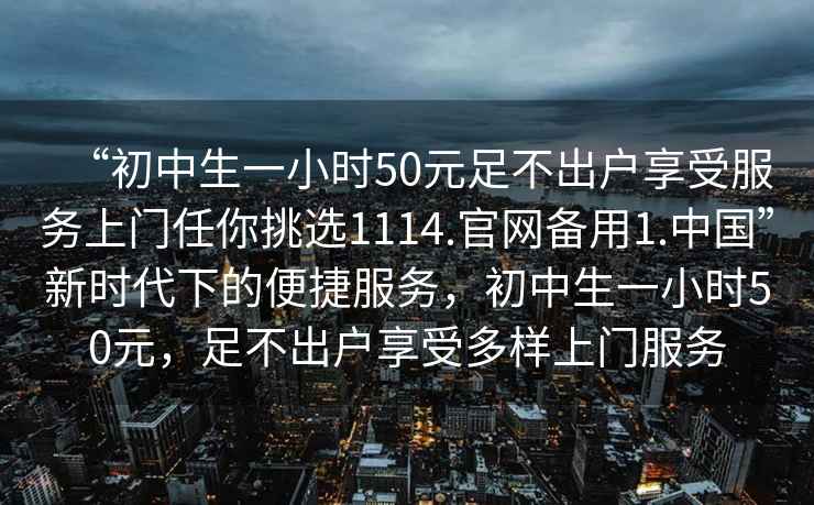 “初中生一小時50元足不出戶享受服務(wù)上門任你挑選1114.官網(wǎng)備用1.中國”新時代下的便捷服務(wù)，初中生一小時50元，足不出戶享受多樣上門服務(wù)