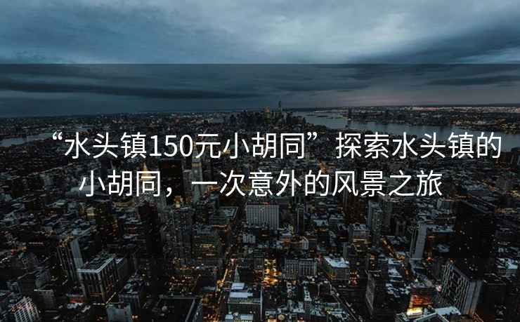 “水頭鎮(zhèn)150元小胡同”探索水頭鎮(zhèn)的小胡同，一次意外的風(fēng)景之旅