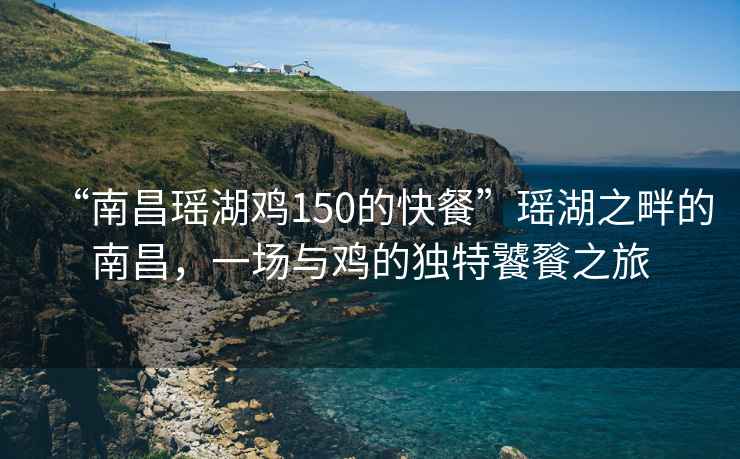 “南昌瑤湖雞150的快餐”瑤湖之畔的南昌，一場與雞的獨特饕餮之旅
