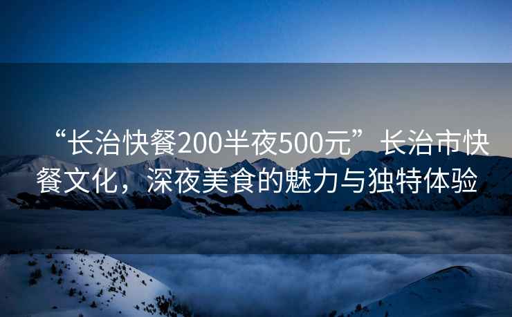 “長(zhǎng)治快餐200半夜500元”長(zhǎng)治市快餐文化，深夜美食的魅力與獨(dú)特體驗(yàn)