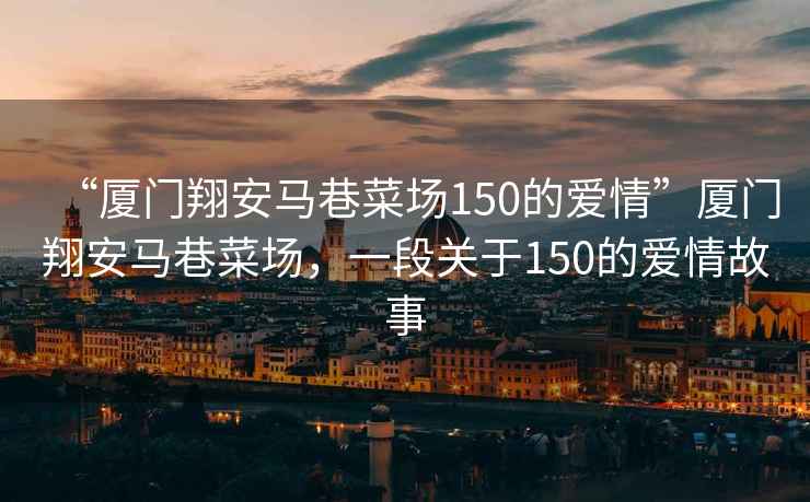 “廈門翔安馬巷菜場150的愛情”廈門翔安馬巷菜場，一段關(guān)于150的愛情故事