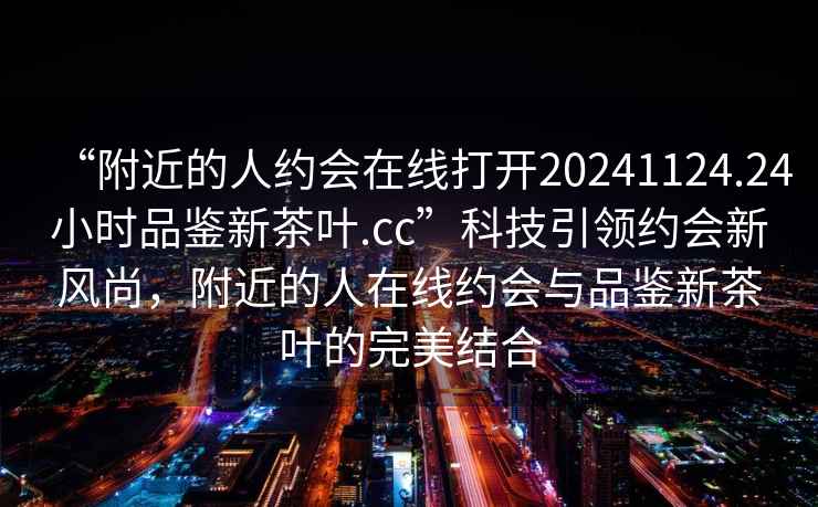 “附近的人約會(huì)在線打開(kāi)20241124.24小時(shí)品鑒新茶葉.cc”科技引領(lǐng)約會(huì)新風(fēng)尚，附近的人在線約會(huì)與品鑒新茶葉的完美結(jié)合