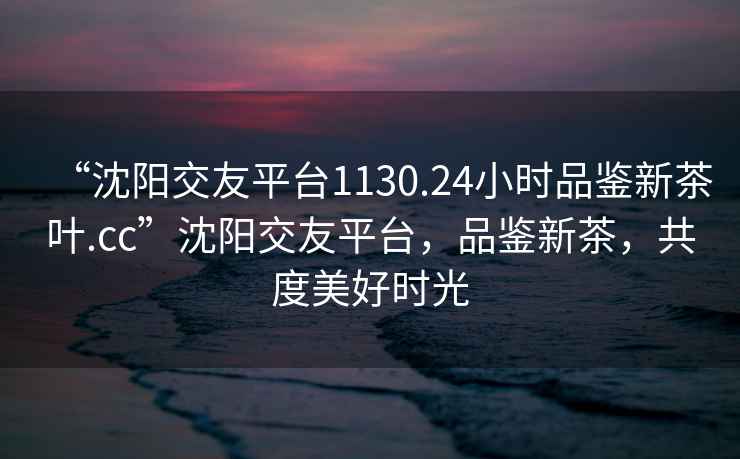 “沈陽交友平臺1130.24小時品鑒新茶葉.cc”沈陽交友平臺，品鑒新茶，共度美好時光