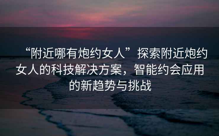 “附近哪有炮約女人”探索附近炮約女人的科技解決方案，智能約會應(yīng)用的新趨勢與挑戰(zhàn)