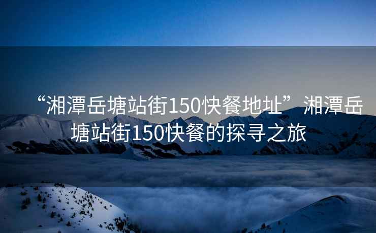 “湘潭岳塘站街150快餐地址”湘潭岳塘站街150快餐的探尋之旅