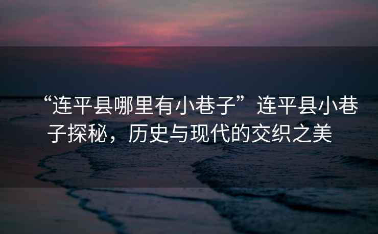 “連平縣哪里有小巷子”連平縣小巷子探秘，歷史與現(xiàn)代的交織之美