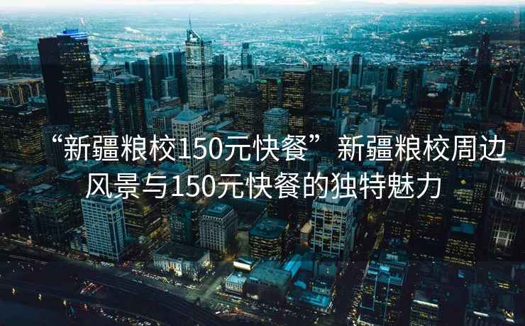 “新疆糧校150元快餐”新疆糧校周邊風(fēng)景與150元快餐的獨(dú)特魅力