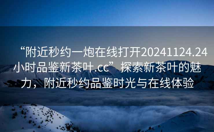 “附近秒約一炮在線打開20241124.24小時(shí)品鑒新茶葉.cc”探索新茶葉的魅力，附近秒約品鑒時(shí)光與在線體驗(yàn)