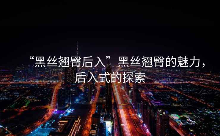 “黑絲翹臀后入”黑絲翹臀的魅力，后入式的探索