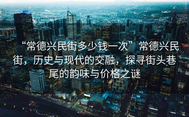 “常德興民街多少錢一次”常德興民街，歷史與現(xiàn)代的交融，探尋街頭巷尾的韻味與價格之謎