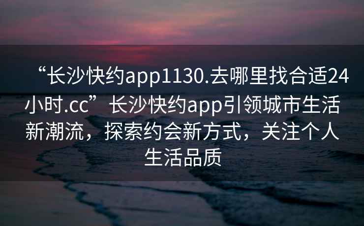 “長(zhǎng)沙快約app1130.去哪里找合適24小時(shí).cc”長(zhǎng)沙快約app引領(lǐng)城市生活新潮流，探索約會(huì)新方式，關(guān)注個(gè)人生活品質(zhì)