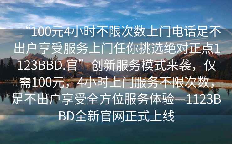 “100元4小時不限次數(shù)上門電話足不出戶享受服務上門任你挑選絕對正點1123BBD.官”創(chuàng)新服務模式來襲，僅需100元，4小時上門服務不限次數(shù)，足不出戶享受全方位服務體驗—1123BBD全新官網(wǎng)正式上線
