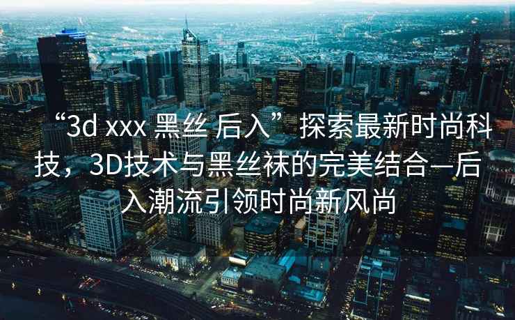 “3d xxx 黑絲 后入”探索最新時(shí)尚科技，3D技術(shù)與黑絲襪的完美結(jié)合—后入潮流引領(lǐng)時(shí)尚新風(fēng)尚