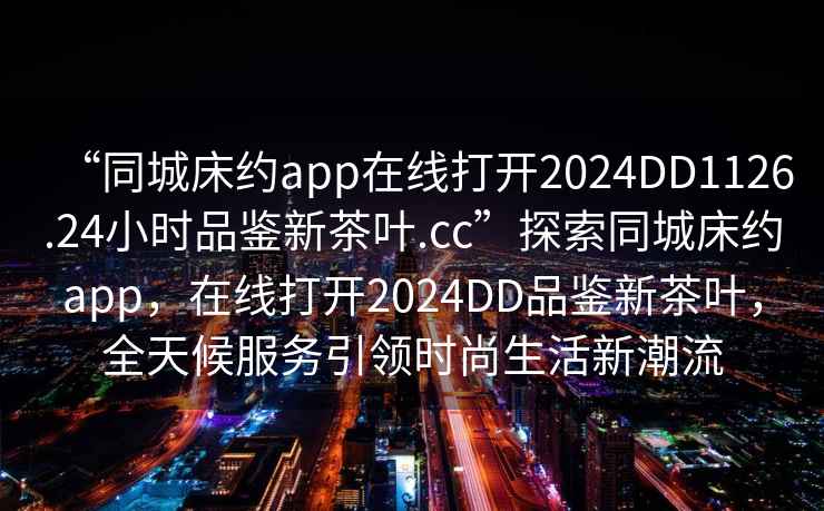 “同城床約app在線打開2024DD1126.24小時品鑒新茶葉.cc”探索同城床約app，在線打開2024DD品鑒新茶葉，全天候服務(wù)引領(lǐng)時尚生活新潮流