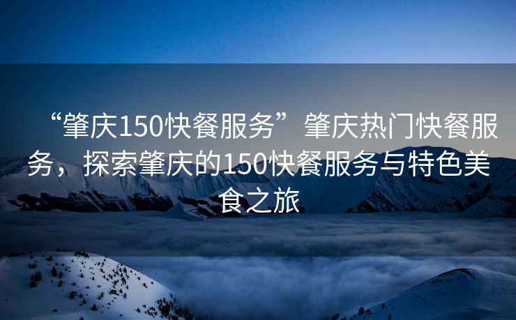 “肇慶150快餐服務(wù)”肇慶熱門快餐服務(wù)，探索肇慶的150快餐服務(wù)與特色美食之旅