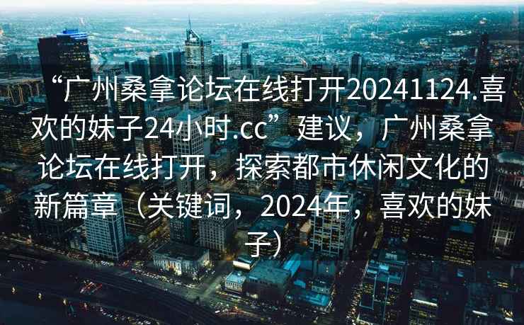 “廣州桑拿論壇在線打開(kāi)20241124.喜歡的妹子24小時(shí).cc”建議，廣州桑拿論壇在線打開(kāi)，探索都市休閑文化的新篇章（關(guān)鍵詞，2024年，喜歡的妹子）