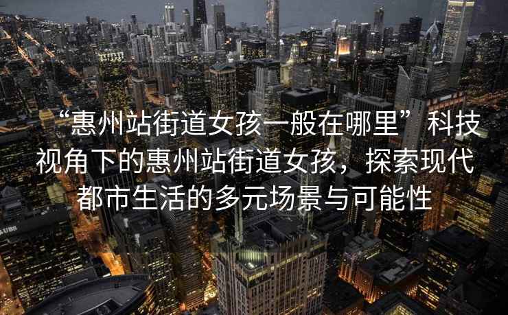 “惠州站街道女孩一般在哪里”科技視角下的惠州站街道女孩，探索現(xiàn)代都市生活的多元場(chǎng)景與可能性