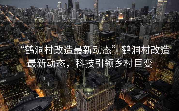 “鶴洞村改造最新動態(tài)”鶴洞村改造最新動態(tài)，科技引領(lǐng)鄉(xiāng)村巨變