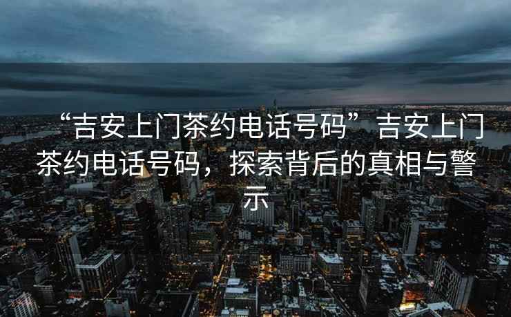 “吉安上門茶約電話號碼”吉安上門茶約電話號碼，探索背后的真相與警示