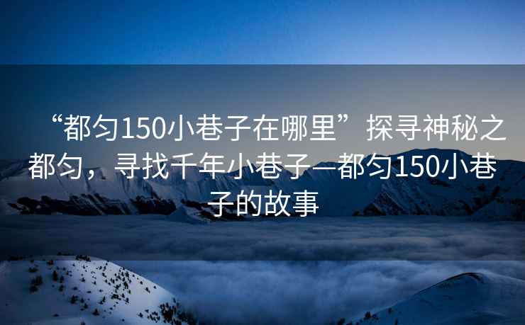 “都勻150小巷子在哪里”探尋神秘之都勻，尋找千年小巷子—都勻150小巷子的故事