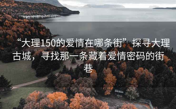 “大理150的愛(ài)情在哪條街”探尋大理古城，尋找那一條藏著愛(ài)情密碼的街巷