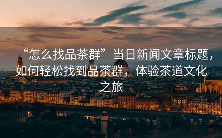“怎么找品茶群”當日新聞文章標題，如何輕松找到品茶群，體驗茶道文化之旅