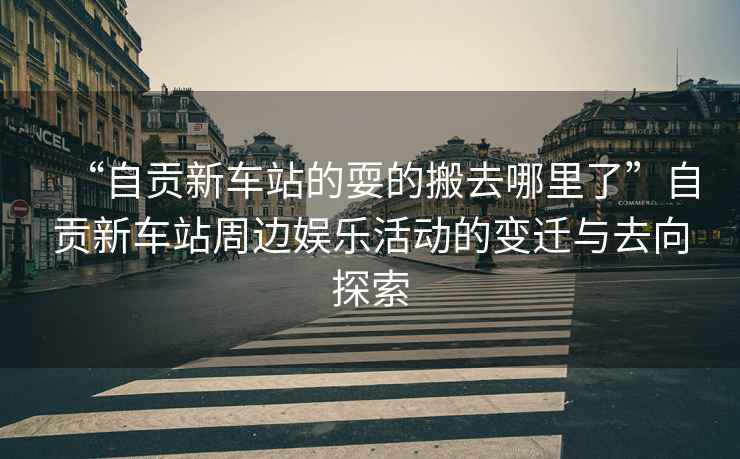 “自貢新車站的耍的搬去哪里了”自貢新車站周邊娛樂活動(dòng)的變遷與去向探索
