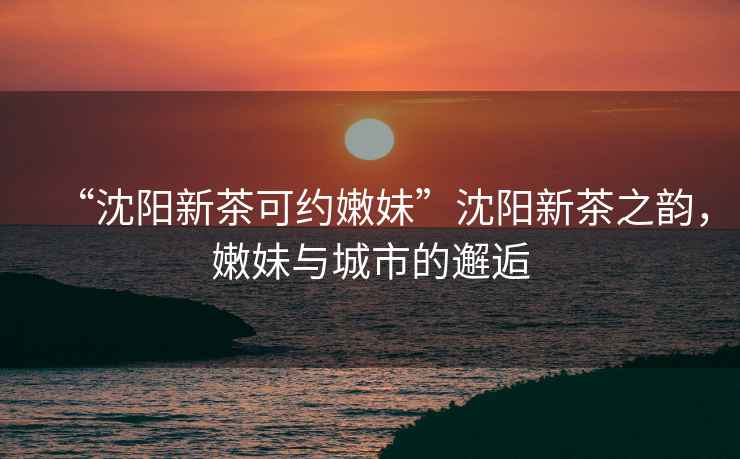 “沈陽新茶可約嫩妹”沈陽新茶之韻，嫩妹與城市的邂逅