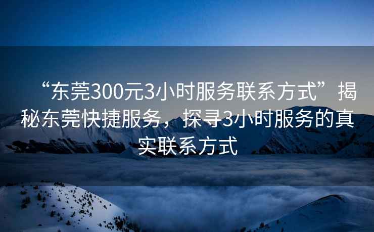 “東莞300元3小時服務聯(lián)系方式”揭秘東莞快捷服務，探尋3小時服務的真實聯(lián)系方式