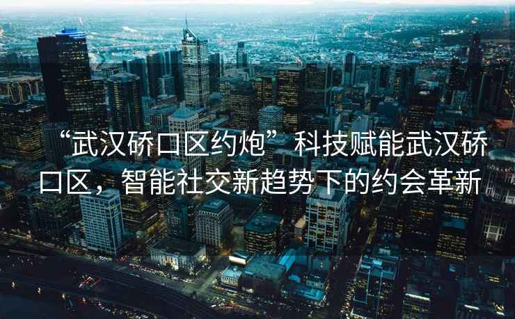 “武漢硚口區(qū)約炮”科技賦能武漢硚口區(qū)，智能社交新趨勢下的約會革新