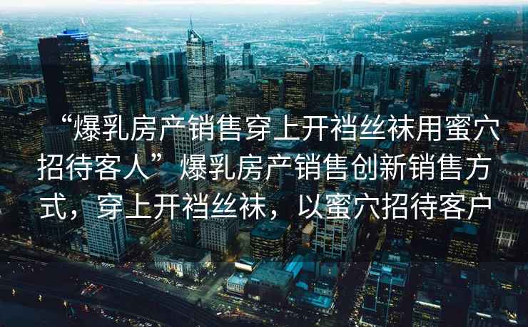 “爆乳房產(chǎn)銷售穿上開襠絲襪用蜜穴招待客人”爆乳房產(chǎn)銷售創(chuàng)新銷售方式，穿上開襠絲襪，以蜜穴招待客戶