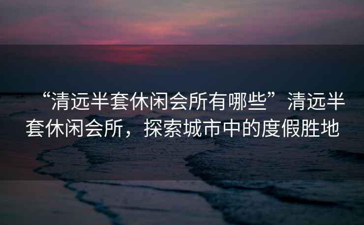 “清遠(yuǎn)半套休閑會(huì)所有哪些”清遠(yuǎn)半套休閑會(huì)所，探索城市中的度假勝地