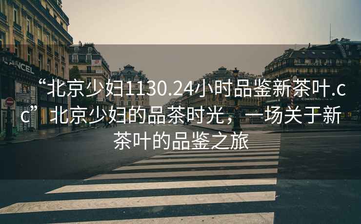 “北京少婦1130.24小時品鑒新茶葉.cc”北京少婦的品茶時光，一場關于新茶葉的品鑒之旅