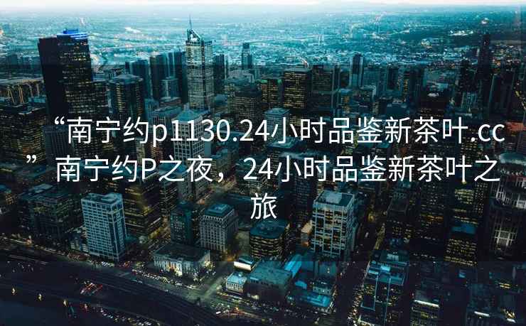 “南寧約p1130.24小時品鑒新茶葉.cc”南寧約P之夜，24小時品鑒新茶葉之旅