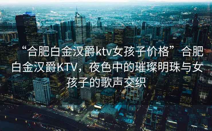 “合肥白金漢爵ktv女孩子價格”合肥白金漢爵KTV，夜色中的璀璨明珠與女孩子的歌聲交織