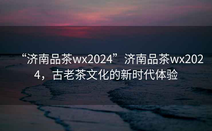 “濟(jì)南品茶wx2024”濟(jì)南品茶wx2024，古老茶文化的新時(shí)代體驗(yàn)